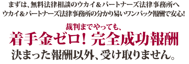 まずは、無料法律相談のウカイ＆パートナーズ法律事務所へ ウカイ＆パートナーズ法律事務所の分かり易いワンパック報酬で安心！裁判までやっても、着手金ゼロ！　完全成功報酬 決まった報酬以外、受け取りません。