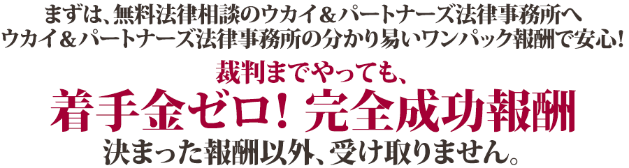 まずは、無料法律相談のウカイ＆パートナーズ法律事務所へ ウカイ＆パートナーズ法律事務所の分かり易いワンパック報酬で安心！裁判までやっても、着手金ゼロ！　完全成功報酬 決まった報酬以外、受け取りません。